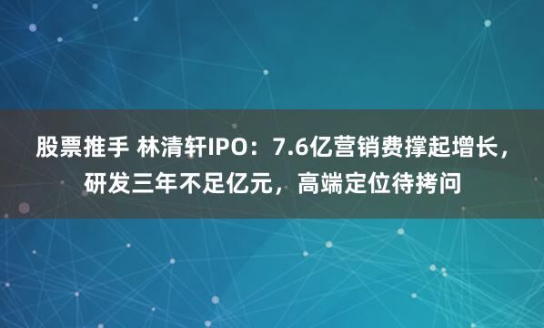 股票推手 林清轩IPO：7.6亿营销费撑起增长，研发三年不足亿元，高端定位待拷问