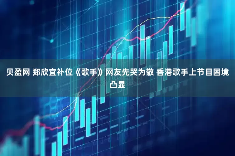 贝盈网 郑欣宜补位《歌手》网友先哭为敬 香港歌手上节目困境凸显