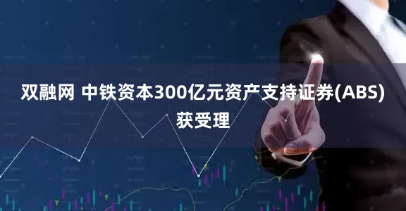 双融网 中铁资本300亿元资产支持证券(ABS)获受理