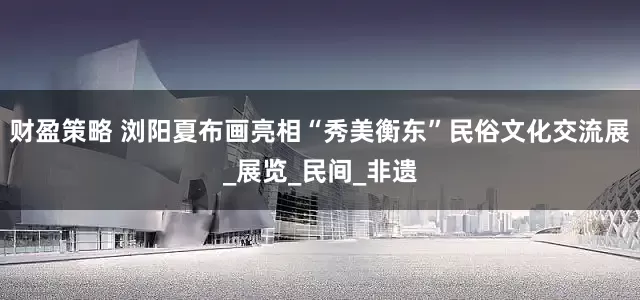 财盈策略 浏阳夏布画亮相“秀美衡东”民俗文化交流展_展览_民间_非遗
