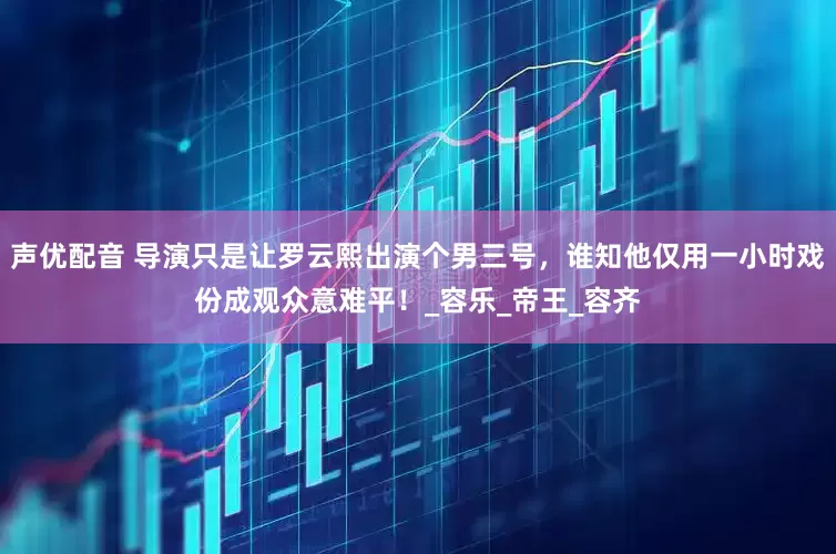 声优配音 导演只是让罗云熙出演个男三号，谁知他仅用一小时戏份成观众意难平！_容乐_帝王_容齐