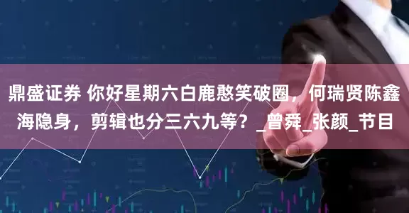 鼎盛证券 你好星期六白鹿憨笑破圈，何瑞贤陈鑫海隐身，剪辑也分三六九等？_曾舜_张颜_节目