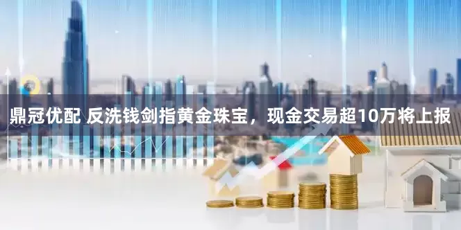 鼎冠优配 反洗钱剑指黄金珠宝，现金交易超10万将上报