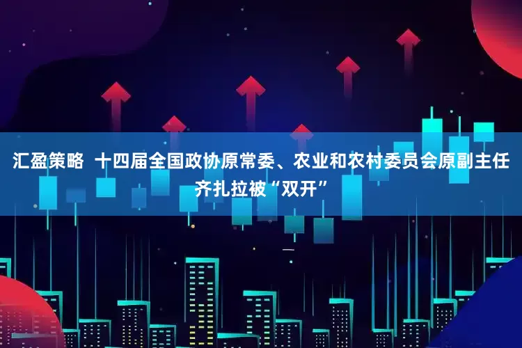 汇盈策略  十四届全国政协原常委、农业和农村委员会原副主任齐扎拉被“双开”