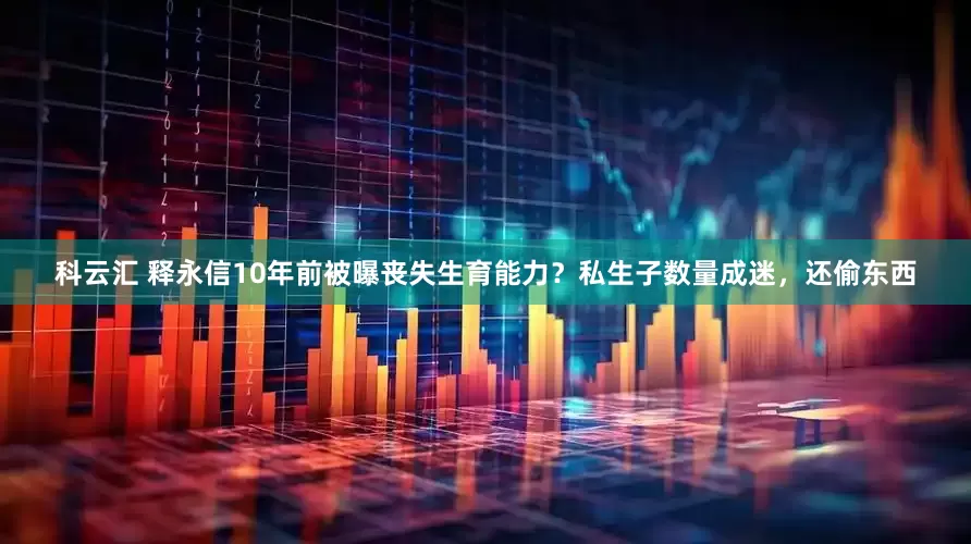 科云汇 释永信10年前被曝丧失生育能力？私生子数量成迷，还偷东西