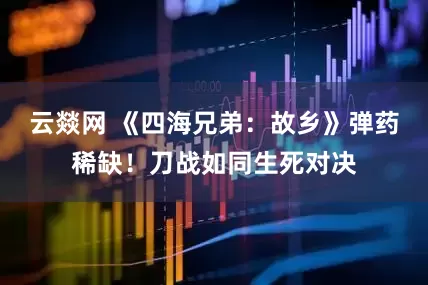 云燚网 《四海兄弟：故乡》弹药稀缺！刀战如同生死对决