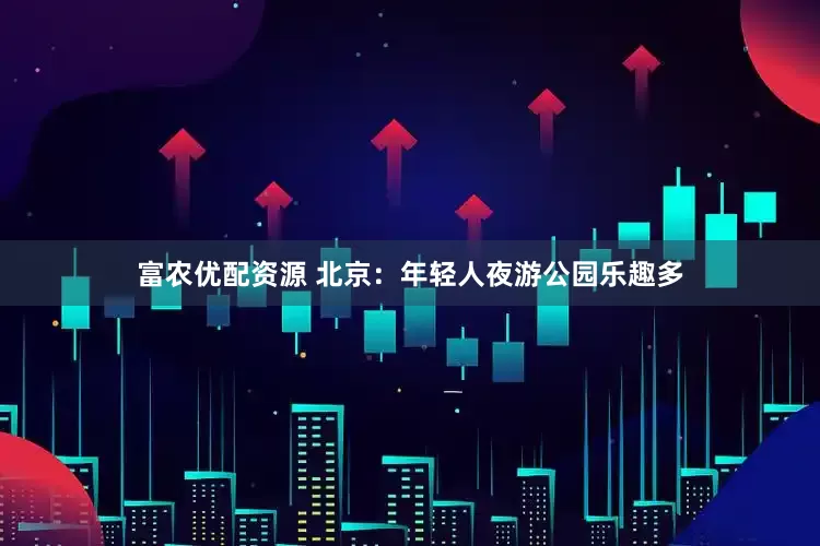 富农优配资源 北京：年轻人夜游公园乐趣多