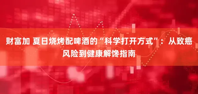 财富加 夏日烧烤配啤酒的“科学打开方式”：从致癌风险到健康解馋指南