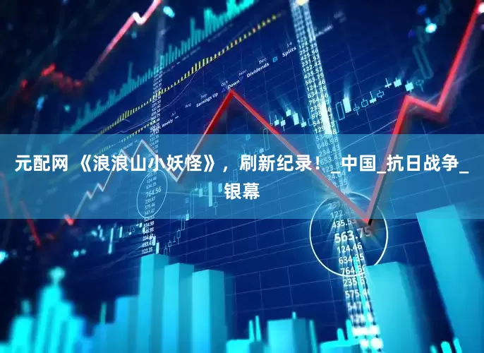 元配网 《浪浪山小妖怪》，刷新纪录！_中国_抗日战争_银幕