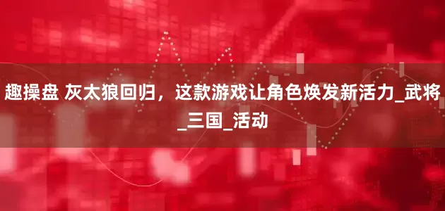 趣操盘 灰太狼回归，这款游戏让角色焕发新活力_武将_三国_活动