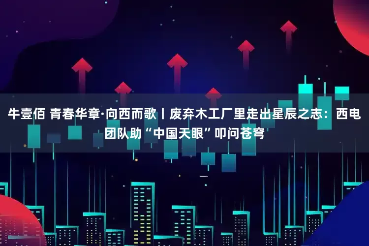 牛壹佰 青春华章·向西而歌丨废弃木工厂里走出星辰之志：西电团队助“中国天眼”叩问苍穹