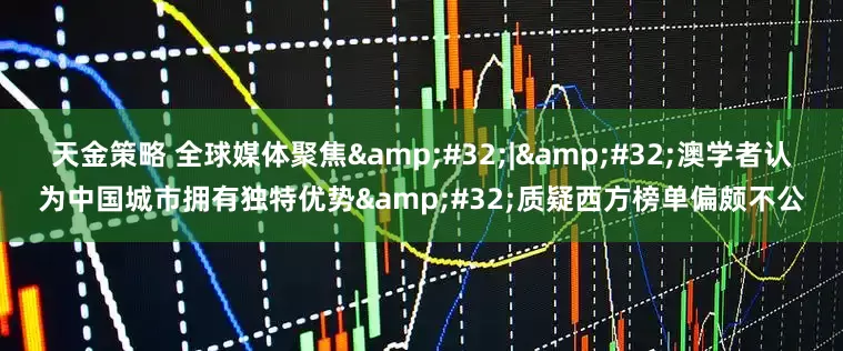 天金策略 全球媒体聚焦 | 澳学者认为中国城市拥有独特优势 质疑西方榜单偏颇不公