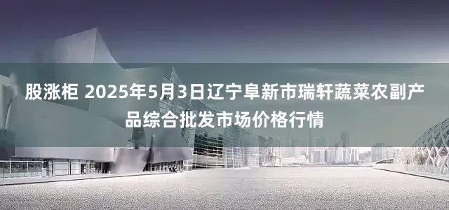 股涨柜 2025年5月3日辽宁阜新市瑞轩蔬菜农副产品综合批发市场价格行情