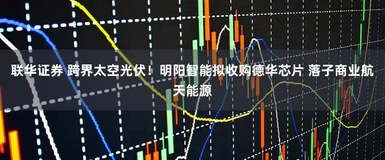 联华证券 跨界太空光伏！明阳智能拟收购德华芯片 落子商业航天能源