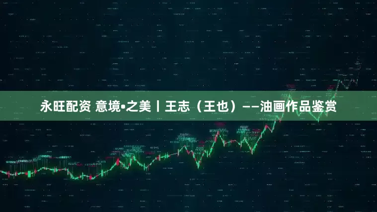 永旺配资 意境•之美丨王志（王也）——油画作品鉴赏